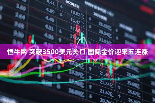 恒牛网 突破3500美元关口 国际金价迎来五连涨