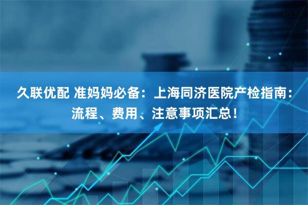 久联优配 准妈妈必备：上海同济医院产检指南：流程、费用、注意事项汇总！