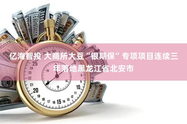 亿海智投 大商所大豆“银期保”专项项目连续三年落地黑龙江省北安市