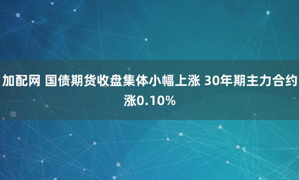 加配网 国债期货收盘集体小幅上涨 30年期主力合约涨0.10%