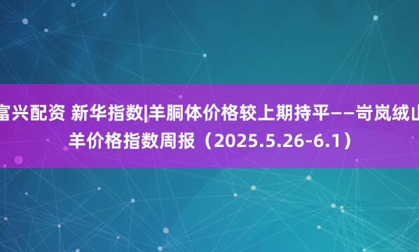 富兴配资 新华指数|羊胴体价格较上期持平——岢岚绒山羊价格指数周报（2025.5.26-6.1）