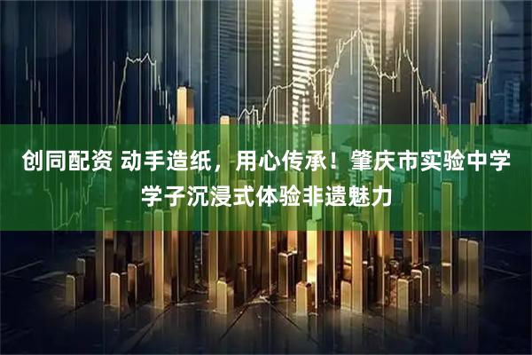 创同配资 动手造纸，用心传承！肇庆市实验中学学子沉浸式体验非遗魅力