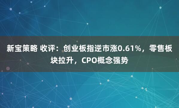 新宝策略 收评：创业板指逆市涨0.61%，零售板块拉升，CPO概念强势