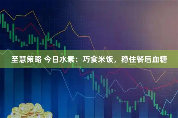 至慧策略 今日水素：巧食米饭，稳住餐后血糖