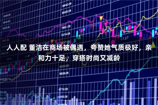 人人配 董洁在商场被偶遇，夸赞她气质极好，亲和力十足，穿搭时尚又减龄