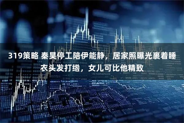 319策略 秦昊停工陪伊能静，居家照曝光裹着睡衣头发打绺，女儿可比他精致