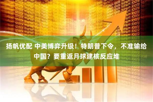 扬帆优配 中美博弈升级！特朗普下令，不准输给中国？要重返月球建核反应堆