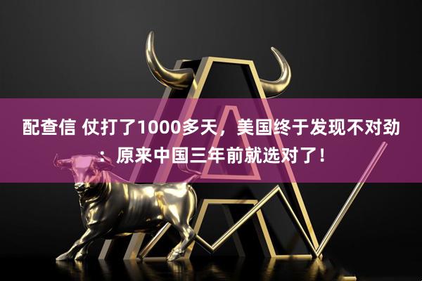 配查信 仗打了1000多天，美国终于发现不对劲：原来中国三年前就选对了！
