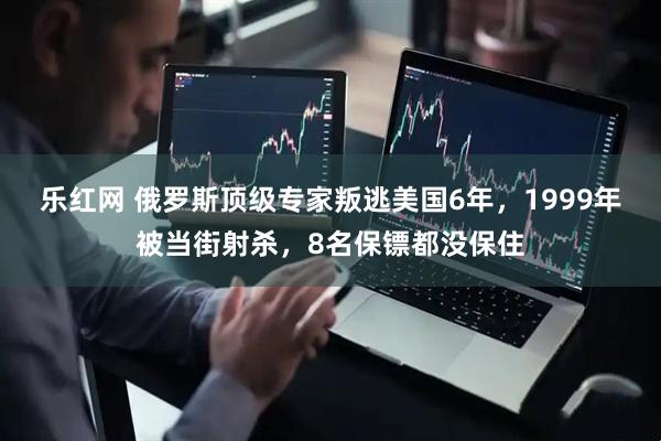 乐红网 俄罗斯顶级专家叛逃美国6年，1999年被当街射杀，8名保镖都没保住