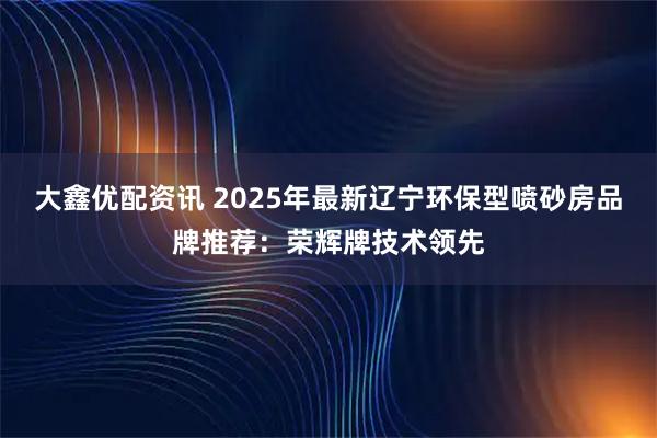 大鑫优配资讯 2025年最新辽宁环保型喷砂房品牌推荐：荣辉牌技术领先
