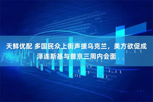 天鲜优配 多国民众上街声援乌克兰，美方欲促成泽连斯基与普京三周内会面
