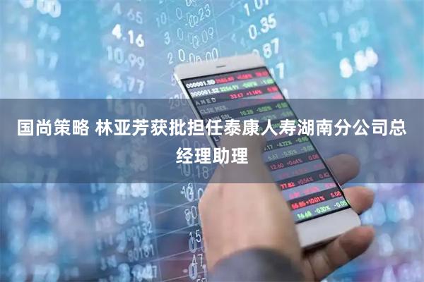 国尚策略 林亚芳获批担任泰康人寿湖南分公司总经理助理
