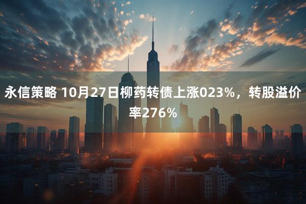 永信策略 10月27日柳药转债上涨023%，转股溢价率276%
