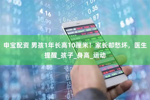 申宝配资 男孩1年长高10厘米！家长却愁坏，医生提醒_孩子_身高_运动