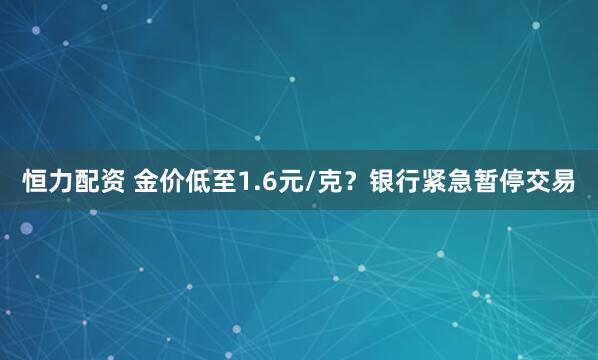 恒力配资 金价低至1.6元/克？银行紧急暂停交易